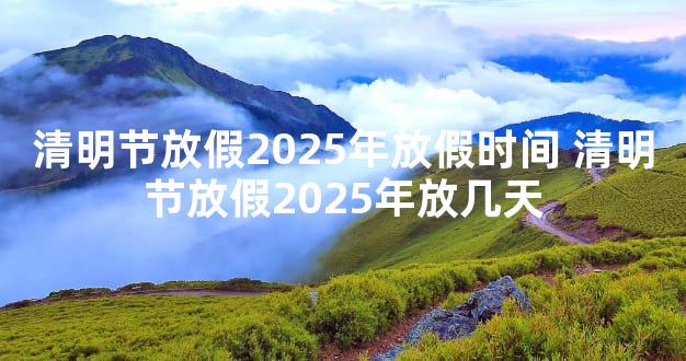 清明节放假2025年放假时间 清明节放假2025年放几天